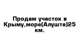 Продам участок в Крыму,море(Алушта)25 км.